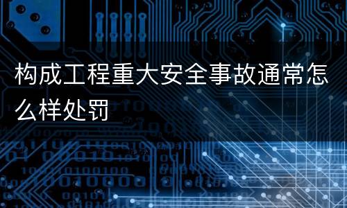 构成工程重大安全事故通常怎么样处罚
