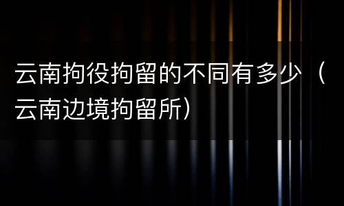 云南拘役拘留的不同有多少（云南边境拘留所）