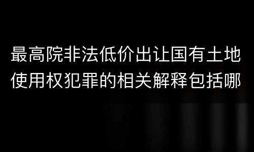 最高院非法低价出让国有土地使用权犯罪的相关解释包括哪些重要内容