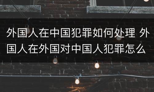 外国人在中国犯罪如何处理 外国人在外国对中国人犯罪怎么管