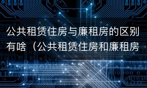 公共租赁住房与廉租房的区别有啥（公共租赁住房和廉租房的区别）