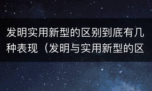 发明实用新型的区别到底有几种表现（发明与实用新型的区别有哪些）
