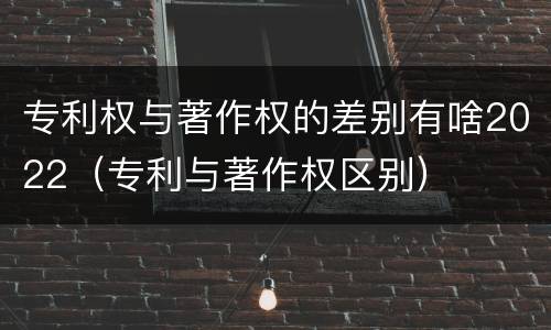 专利权与著作权的差别有啥2022（专利与著作权区别）