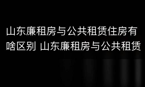 山东廉租房与公共租赁住房有啥区别 山东廉租房与公共租赁住房有啥区别呢