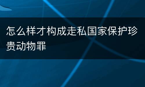 怎么样才构成走私国家保护珍贵动物罪