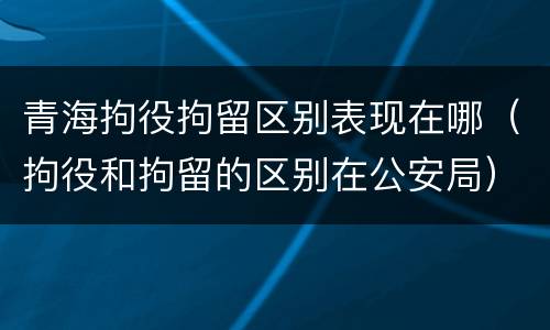 青海拘役拘留区别表现在哪（拘役和拘留的区别在公安局）