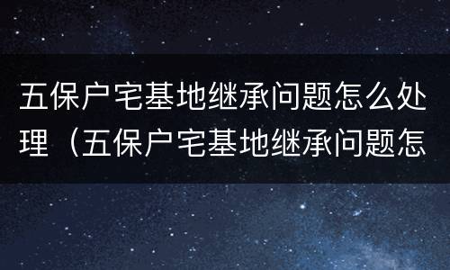 五保户宅基地继承问题怎么处理（五保户宅基地继承问题怎么处理的）