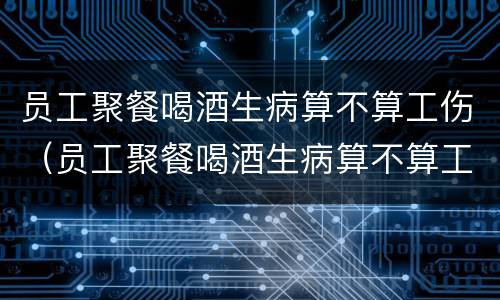 员工聚餐喝酒生病算不算工伤（员工聚餐喝酒生病算不算工伤事故）