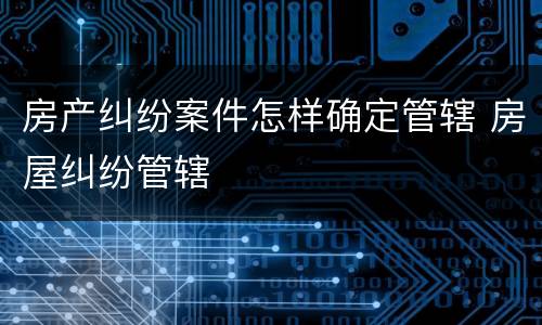 房产纠纷案件怎样确定管辖 房屋纠纷管辖
