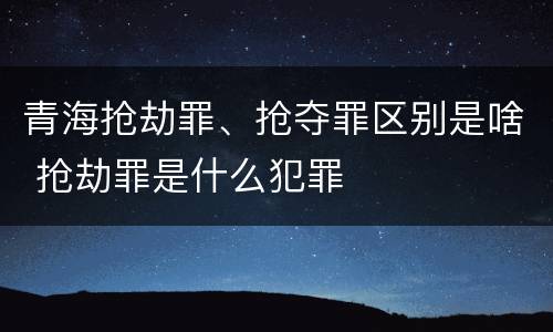青海抢劫罪、抢夺罪区别是啥 抢劫罪是什么犯罪