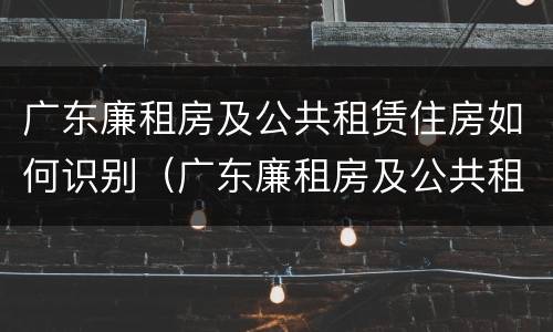 广东廉租房及公共租赁住房如何识别（广东廉租房及公共租赁住房如何识别房产证）