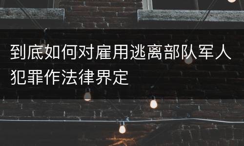 到底如何对雇用逃离部队军人犯罪作法律界定