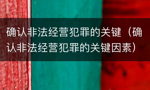 确认非法经营犯罪的关键（确认非法经营犯罪的关键因素）