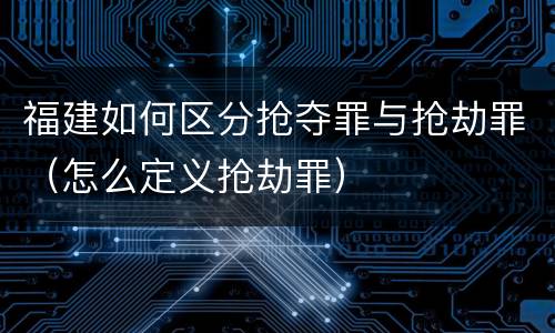 福建如何区分抢夺罪与抢劫罪(怎么定义抢劫罪)