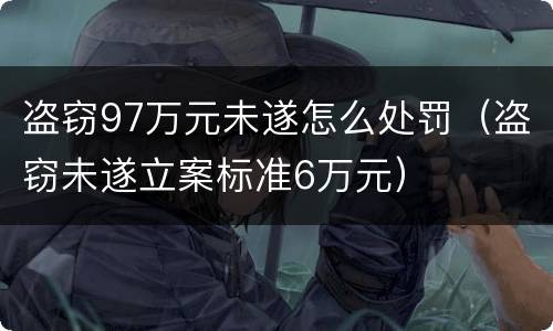 盗窃97万元未遂怎么处罚（盗窃未遂立案标准6万元）
