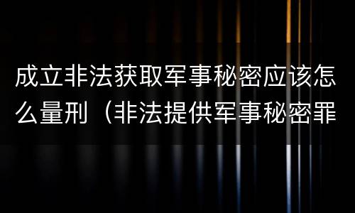 成立非法获取军事秘密应该怎么量刑（非法提供军事秘密罪立案标准）