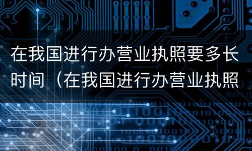 在我国进行办营业执照要多长时间（在我国进行办营业执照要多长时间办好）