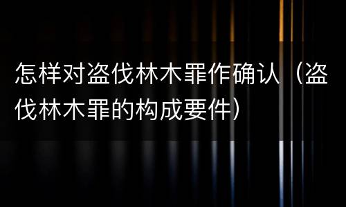怎样对盗伐林木罪作确认（盗伐林木罪的构成要件）
