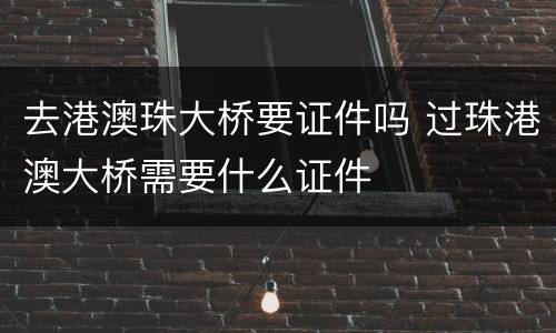 去港澳珠大桥要证件吗 过珠港澳大桥需要什么证件
