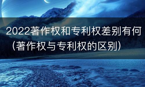 2022著作权和专利权差别有何（著作权与专利权的区别）