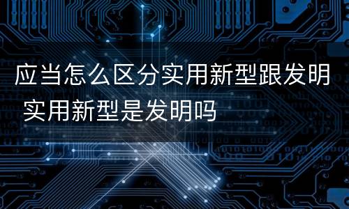 应当怎么区分实用新型跟发明 实用新型是发明吗