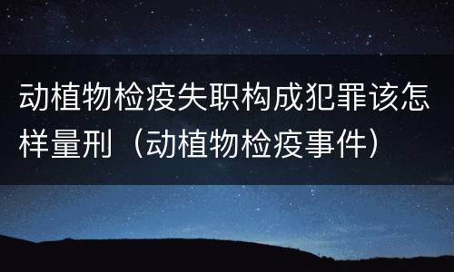 动植物检疫失职构成犯罪该怎样量刑（动植物检疫事件）