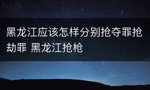 黑龙江应该怎样分别抢夺罪抢劫罪 黑龙江抢枪