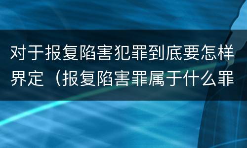 对于报复陷害犯罪到底要怎样界定（报复陷害罪属于什么罪）