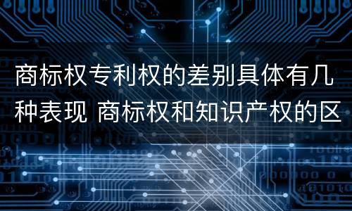商标权专利权的差别具体有几种表现 商标权和知识产权的区别