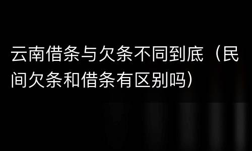 云南借条与欠条不同到底（民间欠条和借条有区别吗）