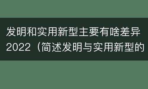 发明和实用新型主要有啥差异2022（简述发明与实用新型的区别）