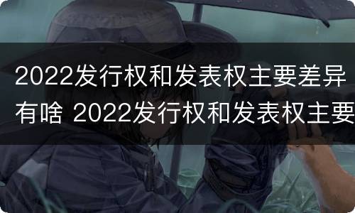 2022发行权和发表权主要差异有啥 2022发行权和发表权主要差异有啥