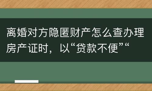 离婚对方隐匿财产怎么查办理房产证时，以“贷款不便”“吗