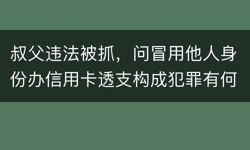 叔父违法被抓，问冒用他人身份办信用卡透支构成犯罪有何规定
