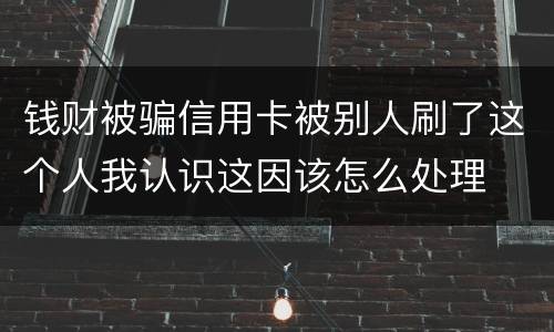 钱财被骗信用卡被别人刷了这个人我认识这因该怎么处理