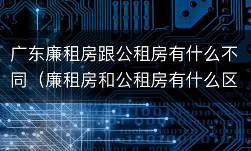 广东廉租房跟公租房有什么不同（廉租房和公租房有什么区别广州）