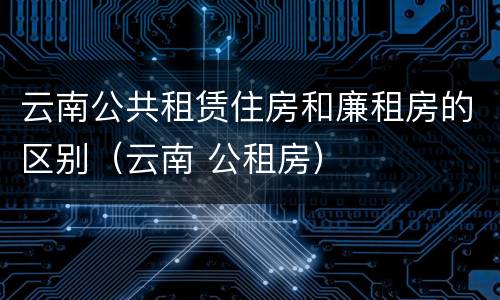 云南公共租赁住房和廉租房的区别（云南 公租房）