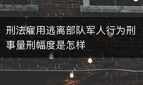 刑法雇用逃离部队军人行为刑事量刑幅度是怎样