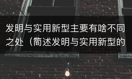 发明与实用新型主要有啥不同之处（简述发明与实用新型的区别）
