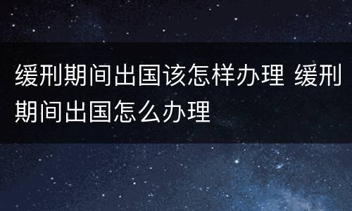 缓刑期间出国该怎样办理 缓刑期间出国怎么办理