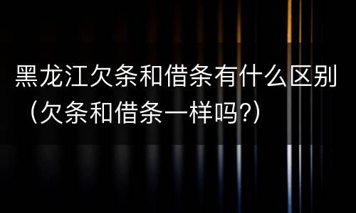 黑龙江欠条和借条有什么区别（欠条和借条一样吗?）
