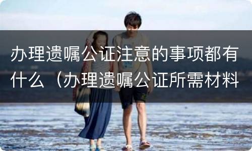 办理遗嘱公证注意的事项都有什么（办理遗嘱公证所需材料）
