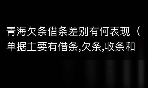 青海欠条借条差别有何表现（单据主要有借条,欠条,收条和什么）
