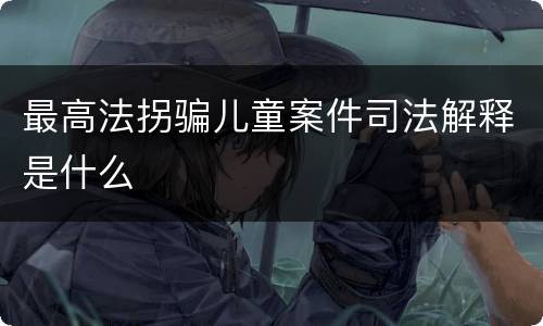 最高法拐骗儿童案件司法解释是什么