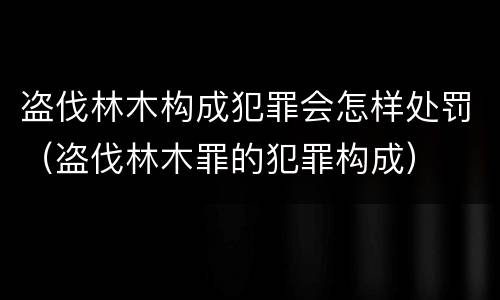 盗伐林木构成犯罪会怎样处罚（盗伐林木罪的犯罪构成）