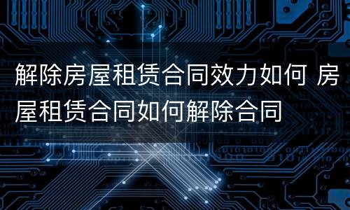 解除房屋租赁合同效力如何 房屋租赁合同如何解除合同