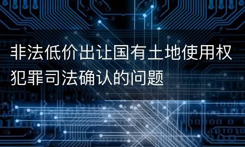 非法低价出让国有土地使用权犯罪司法确认的问题