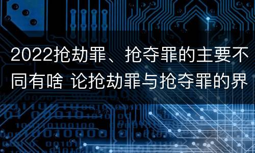 2022抢劫罪、抢夺罪的主要不同有啥 论抢劫罪与抢夺罪的界限