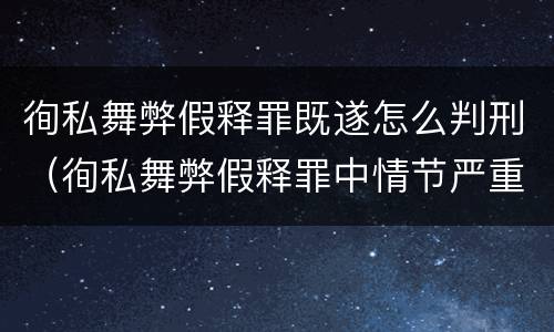徇私舞弊假释罪既遂怎么判刑（徇私舞弊假释罪中情节严重如何界定）