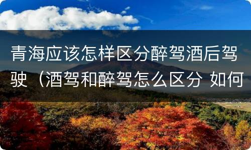 青海应该怎样区分醉驾酒后驾驶（酒驾和醉驾怎么区分 如何判定酒驾和醉驾）